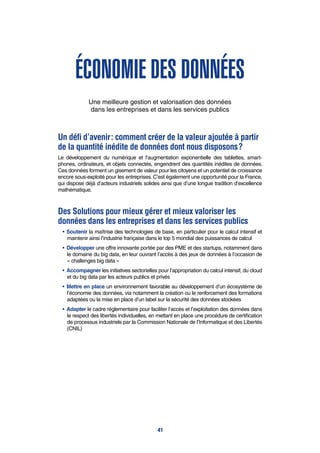 Économie des données
Une meilleure gestion et valorisation des données
dans les entreprises et dans les services publics
Un défi d’avenir : comment créer de la valeur ajoutée à partir
de la quantité inédite de données dont nous disposons ?
Le développement du numérique et l’augmentation exponentielle des tablettes, smart-
phones, ordinateurs, et objets connectés, engendrent des quantités inédites de données.
Ces données forment un gisement de valeur pour les citoyens et un potentiel de croissance
encore sous-exploité pour les entreprises. C’est également une opportunité pour la France,
qui dispose déjà d’acteurs industriels solides ainsi que d’une longue tradition d’excellence
mathématique.
Des Solutions pour mieux gérer et mieux valoriser les
données dans les entreprises et dans les services publics
•	 Soutenir la maîtrise des technologies de base, en particulier pour le calcul intensif et
maintenir ainsi l’industrie française dans le top 5 mondial des puissances de calcul
•	 Développer une offre innovante portée par des PME et des startups, notamment dans
le domaine du big data, en leur ouvrant l’accès à des jeux de données à l’occasion de
« challenges big data »
•	 Accompagner les initiatives sectorielles pour l’appropriation du calcul intensif, du cloud
et du big data par les acteurs publics et privés
•	 Mettre en place un environnement favorable au développement d’un écosystème de
l’économie des données, via notamment la création ou le renforcement des formations
adaptées ou la mise en place d’un label sur la sécurité des données stockées
•	 Adapter le cadre réglementaire pour faciliter l’accès et l’exploitation des données dans
le respect des libertés individuelles, en mettant en place une procédure de certification
de processus industriels par la Commission Nationale de l’Informatique et des Libertés
(CNIL)
41
 