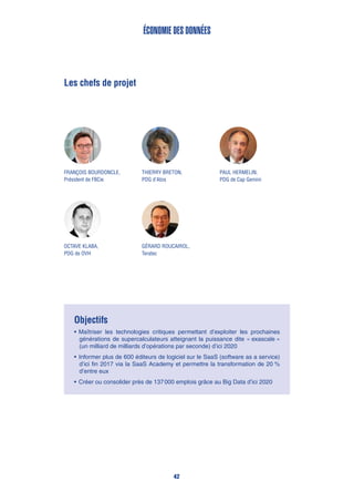 Les chefs de projet
Paul Hermelin,
PDG de Cap Gemini
Thierry Breton,
PDG d’Atos
Objectifs
•	Maîtriser les technologies critiques permettant d’exploiter les prochaines
générations de supercalculateurs atteignant la puissance dite « exascale »
(un milliard de milliards d’opérations par seconde) d’ici 2020
•	Informer plus de 600 éditeurs de logiciel sur le SaaS (software as a service)
d’ici fin 2017 via la SaaS Academy et permettre la transformation de 20 %
d’entre eux
•	Créer ou consolider près de 137 000 emplois grâce au Big Data d’ici 2020
Économie des données
François Bourdoncle,
Président de FBCie
Gérard Roucairol,
Teratec
Octave Klaba,
PDG de OVH
42
 