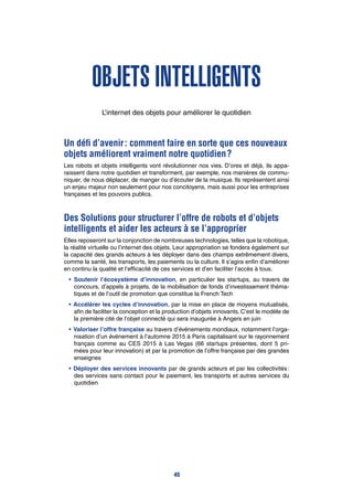 Objets intelligents
L’internet des objets pour améliorer le quotidien
Un défi d’avenir : comment faire en sorte que ces nouveaux
objets améliorent vraiment notre quotidien ?
Les robots et objets intelligents vont révolutionner nos vies. D’ores et déjà, ils appa-
raissent dans notre quotidien et transforment, par exemple, nos manières de commu-
niquer, de nous déplacer, de manger ou d’écouter de la musique. Ils représentent ainsi
un enjeu majeur non seulement pour nos concitoyens, mais aussi pour les entreprises
françaises et les pouvoirs publics.
Des Solutions pour structurer l’offre de robots et d’objets
intelligents et aider les acteurs à se l’approprier
Elles reposeront sur la conjonction de nombreuses technologies, telles que la robotique,
la réalité virtuelle ou l’internet des objets. Leur appropriation se fondera également sur
la capacité des grands acteurs à les déployer dans des champs extrêmement divers,
comme la santé, les transports, les paiements ou la culture. Il s’agira enfin d’améliorer
en continu la qualité et l’efficacité de ces services et d’en faciliter l’accès à tous.
•		Soutenir l’écosystème d’innovation, en particulier les startups, au travers de
concours, d’appels à projets, de la mobilisation de fonds d’investissement théma-
tiques et de l’outil de promotion que constitue la French Tech
•	Accélérer les cycles d’innovation, par la mise en place de moyens mutualisés,
afin de faciliter la conception et la production d’objets innovants. C’est le modèle de
la première cité de l’objet connecté qui sera inaugurée à Angers en juin
•	Valoriser l’offre française au travers d’événements mondiaux, notamment l’orga-
nisation d’un événement à l’automne 2015 à Paris capitalisant sur le rayonnement
français comme au CES 2015 à Las Vegas (66 startups présentes, dont 5 pri-
mées pour leur innovation) et par la promotion de l’offre française par des grandes
enseignes
•	Déployer des services innovants par de grands acteurs et par les collectivités :
des services sans contact pour le paiement, les transports et autres services du
quotidien
45
 