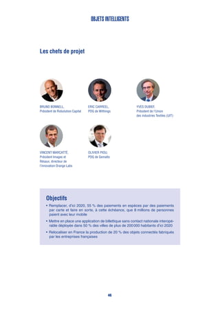 Les chefs de projet
Eric Carreel,
PDG de Withings
Bruno Bonnell,
Président de Robolution Capital
Yves DUBIEF,
Président de l’Union
des industries Textiles (UIT)
Olivier Piou,
PDG de Gemalto
Vincent Marcatté,
Président Images et
Résaux, directeur de
l’innovation Orange Labs
Objectifs
•	Remplacer, d’ici 2020, 55 % des paiements en espèces par des paiements
par carte et faire en sorte, à cette échéance, que 8 millions de personnes
paient avec leur mobile
•	Mettre en place une application de billettique sans contact nationale interopé-
rable déployée dans 50 % des villes de plus de 200 000 habitants d’ici 2020
•	Relocaliser en France la production de 20 % des objets connectés fabriqués
par les entreprises françaises
Objets intelligents
46
 