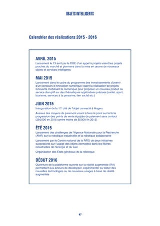 Calendrier des réalisations 2015 - 2016
Objets intelligents
Avril 2015
Lancement le 13 avril par la DGE d’un appel à projets visant les projets
proches du marché et pionniers dans la mise en œuvre de nouveaux
objets et services intelligents
Mai 2015
Lancement dans le cadre du programme des investissements d’avenir
d’un concours d’innovation numérique visant la réalisation de projets
innovants mobilisant le numérique pour proposer un nouveau produit ou
service disruptif sur des thématiques applicatives précises (santé, sport,
tourisme, services à la personne, lien social etc.)
Juin 2015
Inauguration de la 1ère
cité de l’objet connecté à Angers
Assises des moyens de paiement visant à faire le point sur la forte
progression des points de vente équipés de paiement sans contact
(250 000 en 2015 contre moins de 55 000 fin 2013)
Été 2015
Lancement des challenges de l’Agence Nationale pour la Recherche
(ANR) sur la robotique industrielle et la robotique collaborative
Lancement par le Centre national de la RFID de deux initiatives
successives sur l’usage des objets connectés dans les filières
industrielles de l’énergie et du luxe
Organisation des États généraux de la robotique
Début 2016
Ouverture de la plateforme ouverte sur la réalité augmentée (RA)
permettant aux acteurs de développer, expérimenter ou tester des
nouvelles technologies ou de nouveaux usages à base de réalité
augmentée
47
 