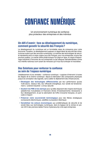 Confiance numérique
Un environnement numérique de confiance
plus protecteur des entreprises et des individus
Un défi d’avenir : face au développement du numérique,
comment garantir la sécurité des Français ?
Le développement du numérique est un formidable relais de croissance pour notre
économie.Toutefois, ce développement suppose un degré élevé de sécurité des infras-
tructures autant que des services numériques. La maîtrise des technologies de sécuri-
té représente ainsi un enjeu majeur pour les Français, pour nos entreprises, et pour les
pouvoirs publics. La crainte d’être piraté lorsque l’on paye en ligne, le risque d’espion-
nage industriel à l’encontre de nos entreprises ou les attaques dématérialisées contre
nos intérêts nationaux sont autant de menaces qu’il nous faut anticiper et neutraliser.
Des Solutions pour renforcer la confiance
au sein de l’espace numérique
L’établissement d’une véritable « confiance numérique » suppose d’intervenir à toutes
les étapes de la chaîne numérique : depuis la fabrication des composants physiques
jusqu’à la conception des logiciels, sans oublier le déploiement des infrastructures.
•	Développer des technologies différenciantes par leur performance (puces
multi-cœurs, réseaux 5G), leur efficacité énergétique, leur sûreté de fonctionne-
ment (« androïd industriel ») et leur sécurité
•		Soutenir les PME et les startups pour qu’elles disposent des moyens techniques
(plateformes mutualisées) et financiers (fonds d’investissements) nécessaires à
leur développement, et par la valorisation de l’offre innovante française, en parti-
culier à l’export
•		Préserver notre souveraineté technologique pour des filières stratégiques
(composants électroniques, satellites à propulsion électrique)
•		Sensibiliser les acteurs économiques aux problématiques de sécurité et de
sûreté liées aux technologies numériques, dans la logique de la remise en jan-
vier 2015 des premiers labels France Cybersecurity à dix-sept entreprises
49
 