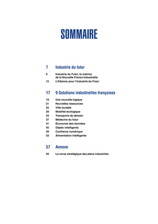 Sommaire
7	 Industrie du futur
9	 Industrie du Futur, la matrice
	 de la Nouvelle France Industrielle
15	 L’Alliance pour l’Industrie du Futur
17	 9 Solutions industrielles françaises
19	 Une nouvelle logique
21	 Nouvelles ressources
25	 Ville durable
29	 Mobilité écologique
33	 Transports de demain
37	 Médecine du futur
41	 Économie des données
45	 Objets intelligents
49	 Confiance numérique
53	 Alimentation intelligente
57	Annexe
59	 La revue stratégique des plans industriels
 