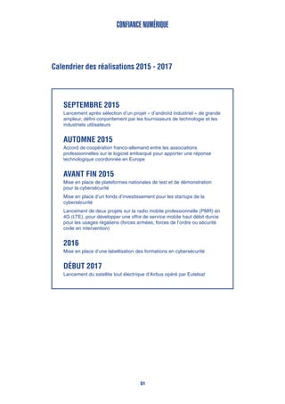 Calendrier des réalisations 2015 - 2017
Confiance numérique
Septembre 2015
Lancement après sélection d’un projet « d’androïd industriel » de grande
ampleur, défini conjointement par les fournisseurs de technologie et les
industriels utilisateurs
Automne 2015
Accord de coopération franco-allemand entre les associations
professionnelles sur le logiciel embarqué pour apporter une réponse
technologique coordonnée en Europe
Avant fin 2015
Mise en place de plateformes nationales de test et de démonstration
pour la cybersécurité
Mise en place d’un fonds d’investissement pour les startups de la
cybersécurité
Lancement de deux projets sur la radio mobile professionnelle (PMR) en
4G (LTE), pour développer une offre de service mobile haut débit durcie
pour les usages régaliens (forces armées, forces de l’ordre ou sécurité
civile en intervention)
2016
Mise en place d’une labellisation des formations en cybersécurité
début 2017
Lancement du satellite tout électrique d’Airbus opéré par Eutelsat
51
 