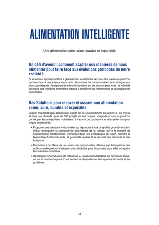 Alimentation intelligente
Une alimentation sûre, saine, durable et exportable
Un défi d’avenir : comment adapter nos manières de nous
alimenter pour faire face aux évolutions profondes de notre
société ?
Si le secteur agroalimentaire a globalement su affronter la crise, il lui revient aujourd’hui
de faire face à des enjeux importants : les modes de consommation sont chaque jour
plus sophistiqués ; l’exigence de sécurité sanitaire est de plus en plus forte ; la volatilité
du cours des matières premières impose d’améliorer les rendements et la productivité
de la filière.
Des Solutions pour innover et assurer une alimentation
saine, sûre, durable et exportable
Le plan industriel agro-alimentaire, validé par le Gouvernement en juin 2014, est d’ores
et déjà une réussite : près de 530 projets ont été conçus, imaginés et sont aujourd’hui
portés par les entreprises mobilisées. Il importe de poursuivre et d’amplifier la dyna-
mique enclenchée.
•	Proposer des solutions industrielles qui répondront aux cinq défis prioritaires iden-
tifiés : reconquérir la compétitivité des métiers de la viande, ouvrir le marché de
l’alimentation fonctionnelle, s’imposer dans les emballages du futur, prendre le
leadership du froid durable, et garantir la qualité et la sécurité des aliments et des
boissons
•	Permettre à la filière de se saisir des opportunités offertes par l’intégration des
outils numériques et d’adopter une démarche plus structurée pour aller conquérir
les marchés mondiaux
•	Développer une industrie de référence au niveau mondial dans les domaines d’ave-
nir où la France dispose d’une recherche d’excellence, tels que les ferments et les
protéines
53
 