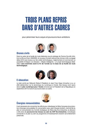 Trois plans repris
dans d’autres cadres
pour pérenniser leurs acquis et poursuivre leurs ambitions
Drones civils
Dans le cadre de la feuille de route élaborée sous le pilotage de Francis Duruflé (Info-
tron) et Bruno Even (SAGEM), le nouveau Conseil national des drones civils a engagé
début 2015 ses travaux sur les volets technologique, réglementaire et commercial. La
possibilité d’intégrer à la Solution « Objets intelligents » un projet technologique fédé-
rateur sera examinée avant la fin de l’année sur la base de sa feuille de route
technologique.
E-éducation
Le plan porté par Déborah Elalouf (Tralalère) et Jean-Yves Hepp (Unowhy) a eu un
effet déclencheur sur la dynamique du numérique à l’école. Ses travaux sont repris
dans le plan numérique pour l’école annoncé par le Président de la République en
septembre 2014 et seront poursuivis dans ce cadre.
Énergies renouvelables
Il est nécessaire de concentrer les efforts pour développer la filière française de produc-
tion d’énergie renouvelable. En concertation avec Jean-Claude Andréini, chef de file du
plan et vice-président du Comité stratégique de filière des Éco-Industries, la décision
a été prise de poursuivre les travaux au sein du CSF Éco-Industries. L’enveloppe
consacrée à ce plan au sein du programme d’investissement d’avenir est entièrement
préservée.
55
 