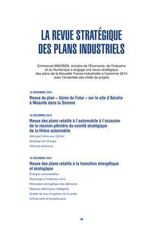 La revue stratégique
des plans industriels
Emmanuel MACRON, ministre de l’Économie, de l’Industrie
et du Numérique a engagé une revue stratégique
des plans de la Nouvelle France Industrielle à l’automne 2014
avec l’ensemble des chefs de projets
14 novembre 2014
Revue du plan « Usine du Futur » sur le site d’Aérolia
à Meaulte dans la Somme
15 décembre 2014
Revue des plans relatifs à l’automobile à l’occasion
de la réunion plénière du comité stratégique
de la filière automobile
Véhicule 2 litres aux 100 km
Stockage de l’énergie
Véhicule autonome
19 décembre 2014
Revue des plans relatifs à la transition énergétique
et écologique
Énergies renouvelables
Recyclage et matériaux verts
Rénovation énergétique des bâtiments
Réseaux électriques intelligents
Qualité de l’eau et gestion de la rareté
Chimie verte et biocarburants
59
 