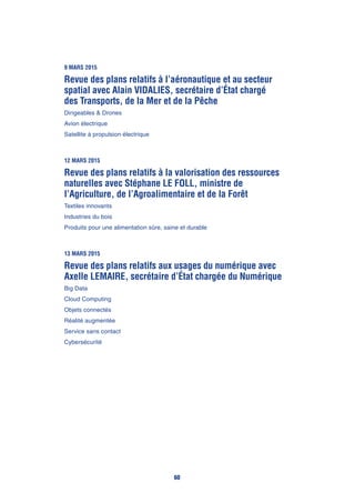 9 mars 2015
Revue des plans relatifs à l’aéronautique et au secteur
spatial avec Alain Vidalies, secrétaire d’État chargé
des Transports, de la Mer et de la Pêche
Dirigeables & Drones
Avion électrique
Satellite à propulsion électrique
12 mars 2015
Revue des plans relatifs à la valorisation des ressources
naturelles avec Stéphane Le Foll, ministre de
l’Agriculture, de l’Agroalimentaire et de la Forêt
Textiles innovants
Industries du bois
Produits pour une alimentation sûre, saine et durable
13 mars 2015
Revue des plans relatifs aux usages du numérique avec
Axelle Lemaire, secrétaire d’État chargée du Numérique
Big Data
Cloud Computing
Objets connectés
Réalité augmentée
Service sans contact
Cybersécurité
60
 
