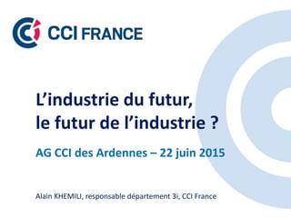 L’industrie du futur,
le futur de l’industrie ?
AG CCI des Ardennes – 22 juin 2015
Alain KHEMILI, responsable département 3i, CCI France
 