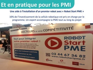 Une aide à l’installation d’un premier robot avec « Robot Start PME »
10% de l’investissement de la cellule robotique est pris en charge par le
programme. Un expert accompagne la PME tout au long du projet
Et en pratique pour les PMI
 