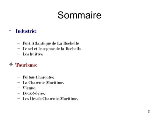 Sommaire
• Industrie:

   – Port Atlantique de La Rochelle.
   – Le sel et le cognac de la Rochelle.
   – Les huîtres.

  Tourisme:

   –   Poitou-Charentes.
   –   La Charente-Maritime.
   –   Vienne.
   –   Deux-Sèvres.
   –   Les Îles de Charente-Maritime.

                                           2
 