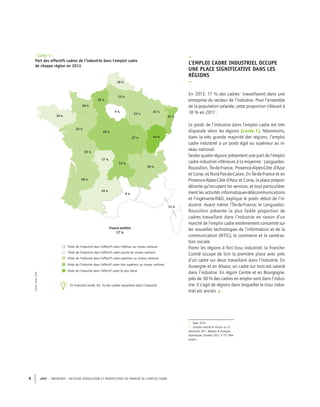 APEC – INDUSTRIE : FACTEURS D’ÉVOLUTION ET PERSPECTIVES DU MARCHÉ DE L’EMPLOI CADRE4
–
L’EMPLOI CADRE INDUSTRIEL OCCUPE
UNE PLACE SIGNIFICATIVE DANS LES
RÉGIONS
–
En 2013, 17 % des cadres3
travaillaient dans une
entreprise du secteur de l’industrie. Pour l’ensemble
de la population salariée, cette proportion s’élevait à
18 % en 20114
.
3. Apec 2014
4. L’emploi salarié en France au 31
décembre 2011. Repères & Analyses
Statistiques, Octobre 2012, n°51, Pôle
emploi.
–Carte 1–
Part des effectifs cadres de l’industrie dans l’emploi cadre
de chaque région en 2013
Poids de l'industrie dans l'effectif cadre inférieur au niveau national
9 %
13 %
9 %
20 %
44 %27 %
33 %
17 %
19 %
20 %
23 %
31 %
22 %
28 %
23 %
19 %
23 %
23 %
26 %
20 %
16 %
France entière
17 %
Poids de l'industrie dans l'effectif cadre proche du niveau national
Poids de l'industrie dans l'effectif cadre supérieur au niveau national
Poids de l'industrie dans l'effectif cadre très supérieur au niveau national
Poids de l'industrie dans l'effectif cadre le plus élevé
Le poids de l’industrie dans l’emploi cadre est très
disparate selon les régions (carte 1). Néanmoins,
dans la très grande majorité des régions, l’emploi
cadre industriel a un poids égal ou supérieur au ni-
veau national.
Seules quatre régions présentent une part de l’emploi
cadre industriel inférieure à la moyenne : Languedoc-
Roussillon, Île-de-France, Provence-Alpes-Côte d’Azur
et Corse, et Nord-Pas-de-Calais. En Île-de-France et en
Provence-Alpes-Côte d’Azur et Corse, la place prépon-
dérante qu’occupent les services, et tout particulière-
ment les activités informatiques-télécommunications
et l’ingénierie-R&D, explique le poids réduit de l’in-
dustrie. Avant même l’Île-de-France, le Languedoc-
Roussillon présente la plus faible proportion de
cadres travaillant dans l’industrie en raison d’un
marché de l’emploi cadre extrêmement concentré sur
les nouvelles technologies de l’information et de la
communication (NTIC), le commerce et la santé-ac-
tion sociale.
Parmi les régions à fort tissu industriel, la Franche-
Comté occupe de loin la première place avec près
d’un cadre sur deux travaillant dans l’industrie. En
Auvergne et en Alsace, un cadre sur trois est salarié
dans l’industrie. En région Centre et en Bourgogne,
près de 30 % des cadres en emploi sont dans l’indus-
trie. Il s’agit de régions dans lesquelles le tissu indus-
triel est ancien. •
Source:Apec,2014
En Franche-Comté, 44 % des cadres travaillent dans l’industrie
 
