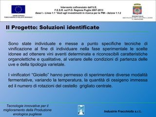 Il Progetto: Soluzioni identificate
UNIONE EUROPEA
FONDO EUROPEO DI SVILUPPO REGIONALE
REGIONE PUGLIA
AREA POLITICHE PER LO SVILUPPO IL LAVORO
E L’INNOVAZIONE
Sono state individuate e messe a punto specifiche tecniche di
vinificazione al fine di individuare nella fase sperimentale le scelte
idonee ad ottenere vini aventi determinate e riconoscibili caratteristiche
organolettiche e qualitative, al variare delle condizioni di partenza delle
uve e della tipologia varietale.
I vinificatori “Gioiello” hanno permesso di sperimentare diverse modalità
fermentative, variando la temperatura, la quantità di ossigeno immessa
ed il numero di rotazioni del cestello grigliato centrale.
Intervento cofinanziato dall’U.E.
F.E.S.R. sul P.O. Regione Puglia 2007-2013
Asse I – Linea 1.1 “Aiuti agli investimenti in ricerca per le PMI - Azione 1.1.2
Industrie Fracchiolla s.r.l.
Tecnologie innovative per il
miglioramento della Produzione
enologica pugliese
 