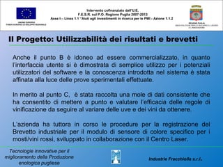 Il Progetto: Utilizzabilità dei risultati e brevetti
UNIONE EUROPEA
FONDO EUROPEO DI SVILUPPO REGIONALE
REGIONE PUGLIA
AREA POLITICHE PER LO SVILUPPO IL LAVORO
E L’INNOVAZIONE
Anche il punto B è idoneo ad essere commercializzato, in quanto
l’interfaccia utente si è dimostrata di semplice utilizzo per i potenziali
utilizzatori del software e la conoscenza introdotta nel sistema è stata
affinata alla luce delle prove sperimentali effettuate.
In merito al punto C, è stata raccolta una mole di dati consistente che
ha consentito di mettere a punto e valutare l’efficacia delle regole di
vinificazione da seguire al variare delle uve e dei vini da ottenere.
L’azienda ha tuttora in corso le procedure per la registrazione del
Brevetto industriale per il modulo di sensore di colore specifico per i
mosti/vini rossi, sviluppato in collaborazione con il Centro Laser.
Intervento cofinanziato dall’U.E.
F.E.S.R. sul P.O. Regione Puglia 2007-2013
Asse I – Linea 1.1 “Aiuti agli investimenti in ricerca per le PMI - Azione 1.1.2
Industrie Fracchiolla s.r.l.
Tecnologie innovative per il
miglioramento della Produzione
enologica pugliese
 