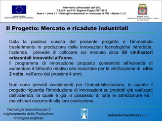 Il Progetto: Mercato e ricadute industriali
UNIONE EUROPEA
FONDO EUROPEO DI SVILUPPO REGIONALE
REGIONE PUGLIA
AREA POLITICHE PER LO SVILUPPO IL LAVORO
E L’INNOVAZIONE
Data la positiva riuscita del presente progetto e l’immediato
trasferimento in produzione delle innovazioni tecnologiche introdotte,
l’azienda prevede di collocare sul mercato circa 50 vinificatori
orizzontali innovativi all’anno.
Il programma di innovazione proposto consentirà all’Azienda di
aumentare il fatturato relativo alle macchine per la vinificazione di oltre
2 volte, nell’arco dei prossimi 4 anni.
Non sono previsti investimenti per l’industrializzazione, in quanto il
progetto riguarda l’introduzione di innovazioni su prodotti già realizzati
dall’azienda, la quale è già in possesso di tutte le attrezzature ed i
macchinari occorrenti alla loro costruzione.
Intervento cofinanziato dall’U.E.
F.E.S.R. sul P.O. Regione Puglia 2007-2013
Asse I – Linea 1.1 “Aiuti agli investimenti in ricerca per le PMI - Azione 1.1.2
Industrie Fracchiolla s.r.l.
Tecnologie innovative per il
miglioramento della Produzione
enologica pugliese
 