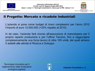 Il Progetto: Mercato e ricadute industriali
UNIONE EUROPEA
FONDO EUROPEO DI SVILUPPO REGIONALE
REGIONE PUGLIA
AREA POLITICHE PER LO SVILUPPO IL LAVORO
E L’INNOVAZIONE
L’azienda si pone come budget di ricavi complessivi per l’anno 2012
l’importo di euro 12.000.000 (+25% rispetto al 2010).
In tal caso, l’azienda farà ricorso all’assunzione di manodopera per il
proprio reparto produzione e per l’ufficio Tecnico, fino a raggiungere
complessivamente una forza lavoro di oltre 100 unità, dei quali almeno
5 addetti alle attività di Ricerca e Sviluppo.
Intervento cofinanziato dall’U.E.
F.E.S.R. sul P.O. Regione Puglia 2007-2013
Asse I – Linea 1.1 “Aiuti agli investimenti in ricerca per le PMI - Azione 1.1.2
Industrie Fracchiolla s.r.l.
Tecnologie innovative per il
miglioramento della Produzione
enologica pugliese
 