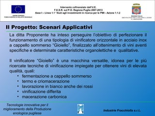 Il Progetto: Scenari Applicativi
UNIONE EUROPEA
FONDO EUROPEO DI SVILUPPO REGIONALE
REGIONE PUGLIA
AREA POLITICHE PER LO SVILUPPO IL LAVORO
E L’INNOVAZIONE
La ditta Proponente ha inteso perseguire l’obiettivo di perfezionare il
funzionamento di una tipologia di vinificatore orizzontale in acciaio inox
a cappello sommerso “Gioiello”, finalizzato all’ottenimento di vini aventi
specifiche e determinate caratteristiche organolettiche e qualitative.
Il vinificatore “Gioiello” è una macchina versatile, idonea per le più
ricercate tecniche di vinificazione impiegate per ottenere vini di elevata
qualità, quali:
• fermentazione a cappello sommerso
• termo e criomacerazione
• lavorazione in bianco anche dei rossi
• vinificazione differita
• macerazione carbonica
Intervento cofinanziato dall’U.E.
F.E.S.R. sul P.O. Regione Puglia 2007-2013
Asse I – Linea 1.1 “Aiuti agli investimenti in ricerca per le PMI - Azione 1.1.2
Industrie Fracchiolla s.r.l.
Tecnologie innovative per il
miglioramento della Produzione
enologica pugliese
 