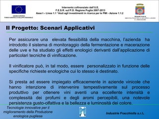 Il Progetto: Scenari Applicativi
UNIONE EUROPEA
FONDO EUROPEO DI SVILUPPO REGIONALE
REGIONE PUGLIA
AREA POLITICHE PER LO SVILUPPO IL LAVORO
E L’INNOVAZIONE
Per assicurare una elevata flessibilità della macchina, l’azienda ha
introdotto il sistema di monitoraggio della fermentazione e macerazione
delle uve e ha studiato gli effetti enologici derivanti dall’applicazione di
particolari tecniche di vinificazione.
Il vinificatore può, in tal modo, essere personalizzato in funzione delle
specifiche richieste enologiche cui lo stesso è destinato.
Si presta ad essere impiegato efficacemente in aziende vinicole che
hanno intenzione di intervenire tempestivamente sul processo
produttivo per ottenere vini aventi una eccellente intensità e
complessità dei profumi e degli aromi percepibili, una notevole
persistenza gusto-olfattiva e la bellezza e luminosità dei colore.
Intervento cofinanziato dall’U.E.
F.E.S.R. sul P.O. Regione Puglia 2007-2013
Asse I – Linea 1.1 “Aiuti agli investimenti in ricerca per le PMI - Azione 1.1.2
Industrie Fracchiolla s.r.l.
Tecnologie innovative per il
miglioramento della Produzione
enologica pugliese
 