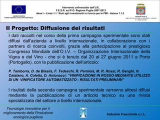 Il Progetto: Diffusione dei risultati
UNIONE EUROPEA
FONDO EUROPEO DI SVILUPPO REGIONALE
REGIONE PUGLIA
AREA POLITICHE PER LO SVILUPPO IL LAVORO
E L’INNOVAZIONE
I dati raccolti nel corso della prima campagna sperimentale sono stati
diffusi dall’azienda a livello internazionale, in collaborazione con i
partners di ricerca coinvolti, grazie alla partecipazione al prestigioso
Congresso Mondiale dell’O.I.V. – Organizzazione Internazionale della
Vigna e del Vino - che si è tenuto dal 20 al 27 giugno 2011 a Porto
(Portogallo), con la pubblicazione dell’articolo:
P. Tamborra, D. de Blasiis, F. Tedeschi, R. Perniola, M. R. Rossi, R. Genghi, N.
Catalano, A. Coletta, D. Antonacci: “VINIFICAZIONE IN ROSSO MEDIANTE UTILIZZO
DI UN VINIFICATORE AUTOMATIZZATO - RISULTATI PRELIMINARI”
I risultati della seconda campagna sperimentale verranno altresì diffusi
mediante la pubblicazione di un articolo tecnico su una rivista
specializzata del settore a livello internazionale.
Intervento cofinanziato dall’U.E.
F.E.S.R. sul P.O. Regione Puglia 2007-2013
Asse I – Linea 1.1 “Aiuti agli investimenti in ricerca per le PMI - Azione 1.1.2
Industrie Fracchiolla s.r.l.
Tecnologie innovative per il
miglioramento della Produzione
enologica pugliese
 