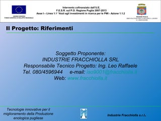 Il Progetto: Riferimenti
UNIONE EUROPEA
FONDO EUROPEO DI SVILUPPO REGIONALE
REGIONE PUGLIA
AREA POLITICHE PER LO SVILUPPO IL LAVORO
E L’INNOVAZIONE
Soggetto Proponente:
INDUSTRIE FRACCHIOLLA SRL
Responsabile Tecnico Progetto: Ing. Leo Raffaele
Tel. 080/4596944 e-mail: iso9001@fracchiolla.it
Web: www.fracchiolla.it
Intervento cofinanziato dall’U.E.
F.E.S.R. sul P.O. Regione Puglia 2007-2013
Asse I – Linea 1.1 “Aiuti agli investimenti in ricerca per le PMI - Azione 1.1.2
Industrie Fracchiolla s.r.l.
Tecnologie innovative per il
miglioramento della Produzione
enologica pugliese
 