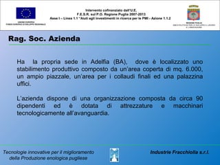 Rag. Soc. Azienda
UNIONE EUROPEA
FONDO EUROPEO DI SVILUPPO REGIONALE
REGIONE PUGLIA
AREA POLITICHE PER LO SVILUPPO IL LAVORO
E L’INNOVAZIONE
Tecnologie innovative per il miglioramento
della Produzione enologica pugliese
Industrie Fracchiolla s.r.l.
Intervento cofinanziato dall’U.E.
F.E.S.R. sul P.O. Regione Puglia 2007-2013
Asse I – Linea 1.1 “Aiuti agli investimenti in ricerca per le PMI - Azione 1.1.2
Ha la propria sede in Adelfia (BA), dove è localizzato uno
stabilimento produttivo composto da un’area coperta di mq. 6.000,
un ampio piazzale, un’area per i collaudi finali ed una palazzina
uffici.
L’azienda dispone di una organizzazione composta da circa 90
dipendenti ed è dotata di attrezzature e macchinari
tecnologicamente all’avanguardia.
 