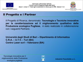 Il Progetto e i Partner
UNIONE EUROPEA
FONDO EUROPEO DI SVILUPPO REGIONALE
REGIONE PUGLIA
AREA POLITICHE PER LO SVILUPPO IL LAVORO
E L’INNOVAZIONE
Il Progetto di Ricerca, denominato: Tecnologie e Tecniche innovative
per la caratterizzazione ed il miglioramento qualitativo della
Produzione enologica Pugliese, è stato realizzato in collaborazione
con i seguenti Partners:
Università degli Studi di Bari – Dipartimento di Informatica
C.R.A. – U.T.V. - Turi (BA)
Centro Laser scrl – Valenzano (BA)
Intervento cofinanziato dall’U.E.
F.E.S.R. sul P.O. Regione Puglia 2007-2013
Asse I – Linea 1.1 “Aiuti agli investimenti in ricerca per le PMI - Azione 1.1.2
Tecnologie innovative per il
miglioramento della Produzione
enologica pugliese
Industrie Fracchiolla s.r.l.
 