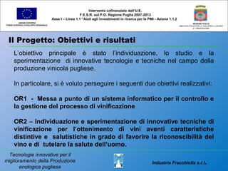 Il Progetto: Obiettivi e risultati
UNIONE EUROPEA
FONDO EUROPEO DI SVILUPPO REGIONALE
REGIONE PUGLIA
AREA POLITICHE PER LO SVILUPPO IL LAVORO
E L’INNOVAZIONE
L’obiettivo principale è stato l’individuazione, lo studio e la
sperimentazione di innovative tecnologie e tecniche nel campo della
produzione vinicola pugliese.
In particolare, si è voluto perseguire i seguenti due obiettivi realizzativi:
OR1 - Messa a punto di un sistema informatico per il controllo e
la gestione del processo di vinificazione
OR2 – Individuazione e sperimentazione di innovative tecniche di
vinificazione per l’ottenimento di vini aventi caratteristiche
distintive e salutistiche in grado di favorire la riconoscibilità del
vino e di tutelare la salute dell’uomo.
Intervento cofinanziato dall’U.E.
F.E.S.R. sul P.O. Regione Puglia 2007-2013
Asse I – Linea 1.1 “Aiuti agli investimenti in ricerca per le PMI - Azione 1.1.2
Industrie Fracchiolla s.r.l.
Tecnologie innovative per il
miglioramento della Produzione
enologica pugliese
 