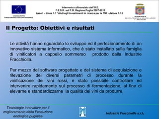 Il Progetto: Obiettivi e risultati
UNIONE EUROPEA
FONDO EUROPEO DI SVILUPPO REGIONALE
REGIONE PUGLIA
AREA POLITICHE PER LO SVILUPPO IL LAVORO
E L’INNOVAZIONE
Le attività hanno riguardato lo sviluppo ed il perfezionamento di un
innovativo sistema informatico, che è stato installato sulla famiglia
di vinificatori a cappello sommerso prodotto dalla Industrie
Fracchiolla.
Per mezzo del software progettato e del sistema di acquisizione e
rilevazione dei diversi parametri di processo durante la
vinificazione dei vini rossi, è stato possibile controllare ed
intervenire rapidamente sul processo di fermentazione, al fine di
elevarne e standardizzarne la qualità dei vini da produrre.
Intervento cofinanziato dall’U.E.
F.E.S.R. sul P.O. Regione Puglia 2007-2013
Asse I – Linea 1.1 “Aiuti agli investimenti in ricerca per le PMI - Azione 1.1.2
Tecnologie innovative per il
miglioramento della Produzione
enologica pugliese
Industrie Fracchiolla s.r.l.
 