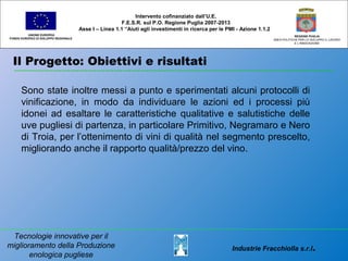 Il Progetto: Obiettivi e risultati
UNIONE EUROPEA
FONDO EUROPEO DI SVILUPPO REGIONALE
REGIONE PUGLIA
AREA POLITICHE PER LO SVILUPPO IL LAVORO
E L’INNOVAZIONE
Sono state inoltre messi a punto e sperimentati alcuni protocolli di
vinificazione, in modo da individuare le azioni ed i processi più
idonei ad esaltare le caratteristiche qualitative e salutistiche delle
uve pugliesi di partenza, in particolare Primitivo, Negramaro e Nero
di Troia, per l’ottenimento di vini di qualità nel segmento prescelto,
migliorando anche il rapporto qualità/prezzo del vino.
Intervento cofinanziato dall’U.E.
F.E.S.R. sul P.O. Regione Puglia 2007-2013
Asse I – Linea 1.1 “Aiuti agli investimenti in ricerca per le PMI - Azione 1.1.2
Industrie Fracchiolla s.r.l.
Tecnologie innovative per il
miglioramento della Produzione
enologica pugliese
 