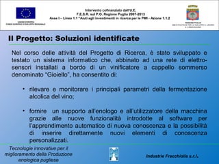 Il Progetto: Soluzioni identificate
UNIONE EUROPEA
FONDO EUROPEO DI SVILUPPO REGIONALE
REGIONE PUGLIA
AREA POLITICHE PER LO SVILUPPO IL LAVORO
E L’INNOVAZIONE
Nel corso delle attività del Progetto di Ricerca, è stato sviluppato e
testato un sistema informatico che, abbinato ad una rete di elettro-
sensori installati a bordo di un vinificatore a cappello sommerso
denominato “Gioiello”, ha consentito di:
• rilevare e monitorare i principali parametri della fermentazione
alcolica del vino;
• fornire un supporto all’enologo e all’utilizzatore della macchina
grazie alle nuove funzionalità introdotte al software per
l’apprendimento automatico di nuova conoscenza e la possibilità
di inserire direttamente nuovi elementi di conoscenza
personalizzati.
Intervento cofinanziato dall’U.E.
F.E.S.R. sul P.O. Regione Puglia 2007-2013
Asse I – Linea 1.1 “Aiuti agli investimenti in ricerca per le PMI - Azione 1.1.2
Industrie Fracchiolla s.r.l.
Tecnologie innovative per il
miglioramento della Produzione
enologica pugliese
 