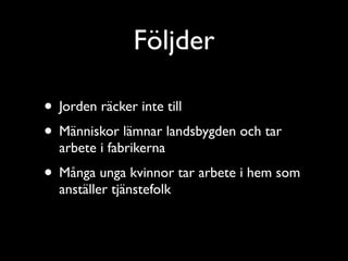 Följder

• Jorden räcker inte till
• Människor lämnar landsbygden och tar
  arbete i fabrikerna
• Många unga kvinnor tar arbete i hem som
  anställer tjänstefolk
 