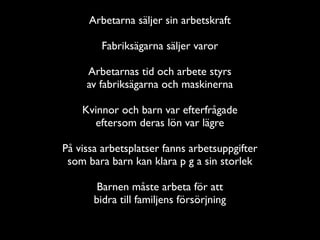 Arbetarna säljer sin arbetskraft

        Fabriksägarna säljer varor

     Arbetarnas tid och arbete styrs
     av fabriksägarna och maskinerna

    Kvinnor och barn var efterfrågade
      eftersom deras lön var lägre

På vissa arbetsplatser fanns arbetsuppgifter
 som bara barn kan klara p g a sin storlek

        Barnen måste arbeta för att
       bidra till familjens försörjning
 