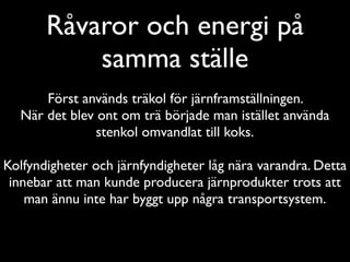 Råvaror och energi på
           samma ställe
      Först används träkol för järnframställningen.
  När det blev ont om trä började man istället använda
               stenkol omvandlat till koks.

Kolfyndigheter och järnfyndigheter låg nära varandra. Detta
 innebar att man kunde producera järnprodukter trots att
    man ännu inte har byggt upp några transportsystem.
 