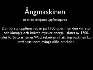 Ångmaskinen
              en av de viktigaste uppﬁnningarna

 Den första uppﬁnns redan på 1700-talet men den var stor
  och klumpig och krävde mycket energi. I slutet av 1700-
talet förbättrar James Watt tekniken så att ångmaskinen kan
            användas inom många olika områden.
 