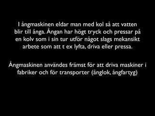 I ångmaskinen eldar man med kol så att vatten
  blir till ånga. Ångan har högt tryck och pressar på
  en kolv som i sin tur utför något slags mekansikt
      arbete som att t ex lyfta, driva eller pressa.

Ångmaskinen användes främst för att driva maskiner i
  fabriker och för transporter (ånglok, ångfartyg)
 