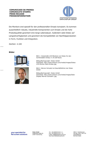 your specialist for 
flat screen solutions 
Distec GmbH 
Augsburger Straße 2b 
D-82110 Germering 
Tel.: +49 (0)89 89 43 63 – 0 
Fax: +49 (0)89 89 43 63 - 131 
E-Mail: info@datadisplay-group.de 
http://www.datadisplay-group.de 
HRB 111 484 München 
USt-IdNr. DE811 98 33 35 
Geschäftsführer: 
Bernhard Staller 
COMUNICADO DE PRENSA 
COMUNICATO STAMPA 
PRESS RELEASE 
PRESSEINFORMATION 
Die Monitore sind speziell für den professionellen Einsatz konzipiert. Es kommen 
ausschließlich robuste, industrielle Komponenten zum Einsatz und die hohe 
Produktqualität garantiert eine lange Lebensdauer. Außerdem setzt Distec auf 
Langzeitverfügbarkeit und garantiert die Kompatibilität von Nachfolgeprodukten 
in Form, Funktion und Integration. 
Zeichen: 2.165 
Bilder 
Bild 1: Industrielle LCD-Monitore von Distec für den 
komfortablen Einbau in 19-Zoll-Racks 
Bildquelle/Copyright: Distec GmbH 
Download: http://www.alvacon.com/media/images/Distec- 
LCD-Monitor-Rack-Einbau-jpg 
Bild 2: Werner Schubert ist Geschäftsführer der Distec 
GmbH 
Bildquelle/Copyright: Distec GmbH 
Download: http://www.alvacon.com/media/images/Data- 
Display-Werner-Schubert-.jpg 
 