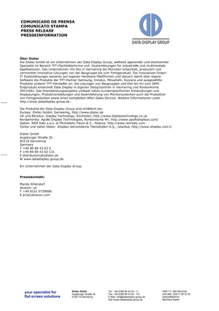 your specialist for 
flat screen solutions 
Distec GmbH 
Augsburger Straße 2b 
D-82110 Germering 
Tel.: +49 (0)89 89 43 63 – 0 
Fax: +49 (0)89 89 43 63 - 131 
E-Mail: info@datadisplay-group.de 
http://www.datadisplay-group.de 
HRB 111 484 München 
USt-IdNr. DE811 98 33 35 
Geschäftsführer: 
Bernhard Staller 
COMUNICADO DE PRENSA 
COMUNICATO STAMPA 
PRESS RELEASE 
PRESSEINFORMATION 
Über Distec 
Die Distec GmbH ist ein Unternehmen der Data Display Group, weltweit agierender und anerkannter 
Spezialist im Bereich TFT-Flachbildschirme und -Systemlösungen für industrielle und multimediale 
Applikationen. Das Unternehmen mit Sitz in Germering bei München entwickelt, produziert und 
vermarktet innovative Lösungen von der Baugruppe bis zum Fertigprodukt. Die innovativen Green- 
IT Systemlösungen basieren auf eigenen Hardware-Plattformen und steuern damit über eigene 
Software die Produkte der TFT-Partner Samsung, Innolux, Mitsubishi, Kyocera und ausgewählte 
Produkte anderer TFT-Hersteller an. Die Lösungen von Baugruppen und Kits bis hin zum OEM-Endprodukt 
entwickelt Data Display in eigenen Designzentren in Germering und Ronkonkoma 
(NY/USA). Das Dienstleistungsangebot umfasst neben kundenspezifischen Entwicklungen und 
Anpassungen, Produktveredelungen und Assemblierung von Monitorsystemen auch die Produktion 
von Fertigprodukten sowie einen kompletten After-Sales-Service. Weitere Informationen unter 
http://www.datadisplay-group.de . 
Die Produkte der Data Display Group sind erhältlich bei: 
Europa: Distec GmbH, Germering, http://www.distec.de 
UK und Benelux: Display Technology, Rochester, http://www.displaytechnology.co.uk 
Nordamerika: Apollo Display Technologies, Ronkonkoma NY, http://www.apollodisplays.com/ 
Italien: REM Italy s.a.s. di Michieletto Flavio & C., Padova, http://www.remitaly.com 
Türkei und naher Osten: iDisplay Görüntüleme Teknolojileri A.Ş., Istanbul, http://www.idisplay.com.tr 
Distec GmbH 
Augsburger Straße 2b 
82110 Germering 
Germany 
T +49 89 89 43 63 0 
F +49 89 89 43 63 131 
E distribution|at|distec.de 
W www.datadisplay-group.de 
Ein Unternehmen der Data Display Group 
Pressekontakt: 
Mandy Ahlendorf 
alvacon::pr 
T +49 8151 9739098 
E pr|at|alvacon.com 
