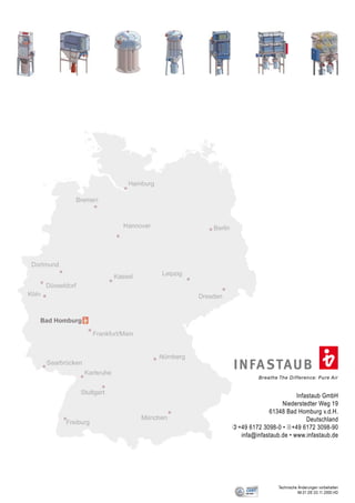 I N FA STAU B
              Breathe The Difference: Pure Air


                            Infastaub GmbH
                      Niederstedter Weg 19
                 61348 Bad Homburg v.d.H.
                                Deutschland
     )+49 6172 3098-0 • 2+49 6172 3098-90
       infa@infastaub.de • www.infastaub.de




                      Technische Änderungen vorbehalten
                                 IM.01.DE.03.11.2000.HD
12
 