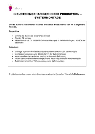 INDUSTRIEMECHANIKER IN DER PRODUKTION – 
SYSTEMMONTAGE 
Desde iLabora actualmente estamos buscando trabajadores con FP o Ingeniería Técnica. 
Requisitos: 
 Mínimo 2 o 3 años de experiencia laboral 
 Alemán A2 o mejor 
 Necesitamos los CV SIEMPRE en Alemán o por lo menos en Inglés, NUNCA en castellano 
Aufgaben: 
 Montage hydraulischer/mechanischer Systeme anhand von Zeichnungen, 
 Montageanweisungen und Stücklisten in der Sytemmontage 
 Verschlauchen hydraulischer Komponenten nach Zeichnung 
 Prüfen der Systeme in Hydraulikprüfstand nach Vorgaben und Anforderungen 
 Zusammenwirken bei Verbesserungen und Optimierungen 
Si estás interesado/a en esta oferta de empleo, envíanos tu Curriculum Vitae a info@ilabora.com 