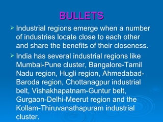 BULLETS
 Industrial regions emerge when a number
  of industries locate close to each other
  and share the benefits of their closeness.
 India has several industrial regions like
  Mumbai-Pune cluster, Bangalore-Tamil
  Nadu region, Hugli region, Ahmedabad-
  Baroda region, Chottanagpur industrial
  belt, Vishakhapatnam-Guntur belt,
  Gurgaon-Delhi-Meerut region and the
  Kollam-Thiruvanathapuram industrial
  cluster.
 