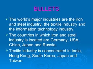 BULLETS
 The  world’s major industries are the iron
  and steel industry, the textile industry and
  the information technology industry.
 The countries in which iron and steel
  industry is located are Germany, USA,
  China, Japan and Russia.
 Textile industry is concentrated in India,
  Hong Kong, South Korea, Japan and
  Taiwan.
 