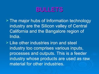 BULLETS
 The  major hubs of Information technology
  industry are the Silicon valley of Central
  California and the Bangalore region of
  India.
 Like other industries iron and steel
  industry too comprises various inputs,
  processes and outputs. This is a feeder
  industry whose products are used as raw
  material for other industries.
 