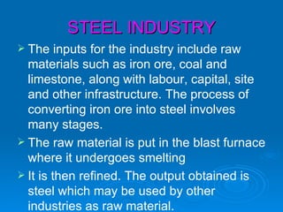 STEEL INDUSTRY
 The    inputs for the industry include raw
  materials such as iron ore, coal and
  limestone, along with labour, capital, site
  and other infrastructure. The process of
  converting iron ore into steel involves
  many stages.
 The raw material is put in the blast furnace
  where it undergoes smelting
 It is then refined. The output obtained is
  steel which may be used by other
  industries as raw material.
 