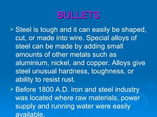 BULLETS
 Steel  is tough and it can easily be shaped,
  cut, or made into wire. Special alloys of
  steel can be made by adding small
  amounts of other metals such as
  aluminium, nickel, and copper. Alloys give
  steel unusual hardness, toughness, or
  ability to resist rust.
 Before 1800 A.D. iron and steel industry
  was located where raw materials, power
  supply and running water were easily
  available.
 