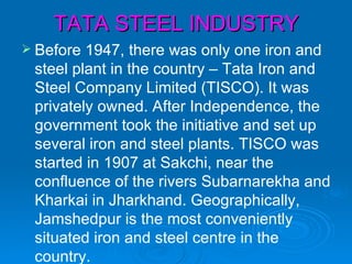 TATA STEEL INDUSTRY
 Before 1947, there was only one iron and
 steel plant in the country – Tata Iron and
 Steel Company Limited (TISCO). It was
 privately owned. After Independence, the
 government took the initiative and set up
 several iron and steel plants. TISCO was
 started in 1907 at Sakchi, near the
 confluence of the rivers Subarnarekha and
 Kharkai in Jharkhand. Geographically,
 Jamshedpur is the most conveniently
 situated iron and steel centre in the
 country.
 
