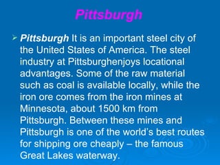 Pittsburgh
 Pittsburgh  It is an important steel city of
 the United States of America. The steel
 industry at Pittsburghenjoys locational
 advantages. Some of the raw material
 such as coal is available locally, while the
 iron ore comes from the iron mines at
 Minnesota, about 1500 km from
 Pittsburgh. Between these mines and
 Pittsburgh is one of the world’s best routes
 for shipping ore cheaply – the famous
 Great Lakes waterway.
 