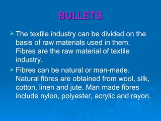 BULLETS
 The  textile industry can be divided on the
  basis of raw materials used in them.
  Fibres are the raw material of textile
  industry.
 Fibres can be natural or man-made.
  Natural fibres are obtained from wool, silk,
  cotton, linen and jute. Man made fibres
  include nylon, polyester, acrylic and rayon.
 
