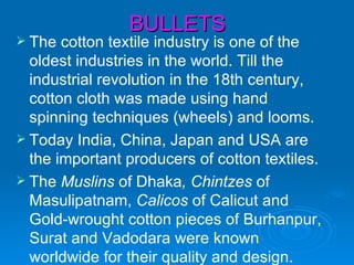 BULLETS
 The  cotton textile industry is one of the
  oldest industries in the world. Till the
  industrial revolution in the 18th century,
  cotton cloth was made using hand
  spinning techniques (wheels) and looms.
 Today India, China, Japan and USA are
  the important producers of cotton textiles.
 The Muslins of Dhaka, Chintzes of
  Masulipatnam, Calicos of Calicut and
  Gold-wrought cotton pieces of Burhanpur,
  Surat and Vadodara were known
  worldwide for their quality and design.
 