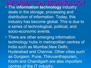 INFORMATION TECHNOLOGY
 The   information technology industry
  deals in the storage, processing and
  distribution of information. Today, this
  industry has become global. This is due to
  a series of technological, political, and
  socio-economic events.
 There are other emerging information
  technology hubs in metropolitan centres of
  India such as Mumbai,New Delhi,
  Hyderabad and Chennai. Other cities such
  as Gurgaon, Pune, Thiruvanthapuram,
  Kochi and Chandigarh are also important
  centres of the IT industry.
 