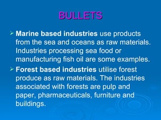 BULLETS
 Marine  based industries use products
  from the sea and oceans as raw materials.
  Industries processing sea food or
  manufacturing fish oil are some examples.
 Forest based industries utilise forest
  produce as raw materials. The industries
  associated with forests are pulp and
  paper, pharmaceuticals, furniture and
  buildings.
 